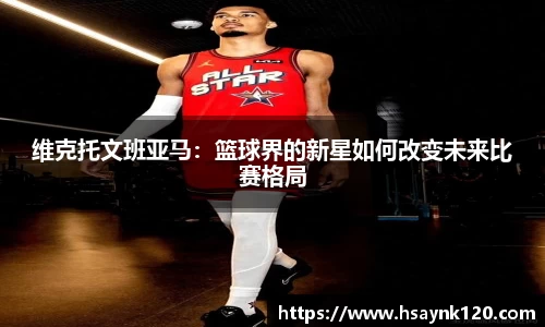 维克托文班亚马：篮球界的新星如何改变未来比赛格局